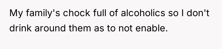 My family's chock full of alcoholics so I don't drink...