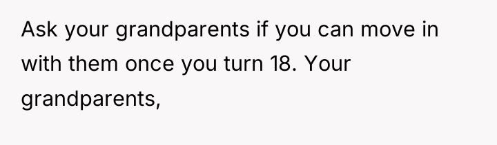 Ask your grandparents if you can move in with them...