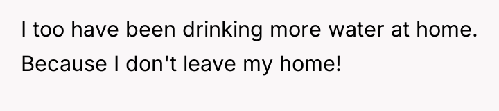 I too have been drinking more water at home. Because...