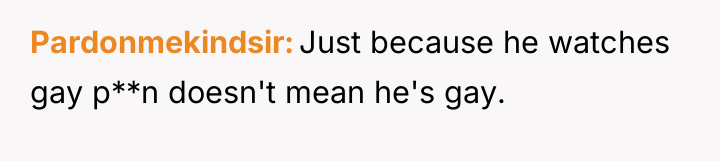 Pardonmekindsir Just because he watches gay p**n doesn't mean he's...
