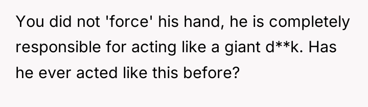 You did not 'force' his hand, he is completely responsible...