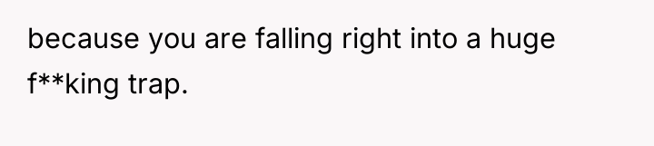 because you are falling right into a huge f**king trap.