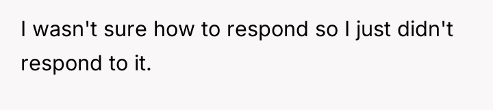 I wasn't sure how to respond so I just didn't...