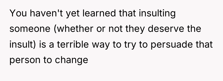 You haven't yet learned that insulting someone (whether or not...