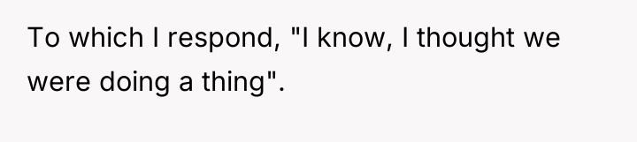 To which I respond, "I know, I thought we were...