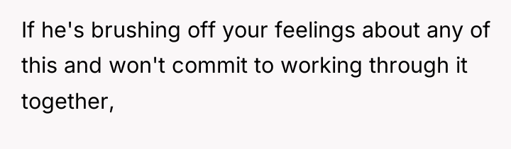 If he's brushing off your feelings about any of this...