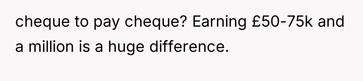 cheque to pay cheque? Earning £50-75k and a million is...