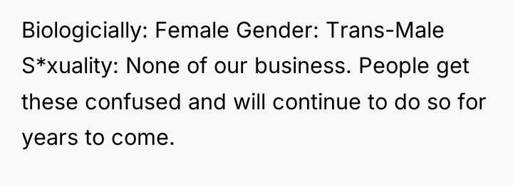 Biologicially: Female Gender: Trans-Male S*xuality: None of our business. People...