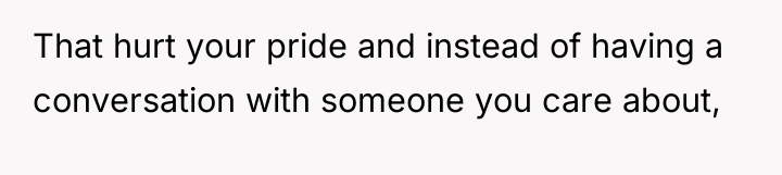 That hurt your pride and instead of having a conversation...