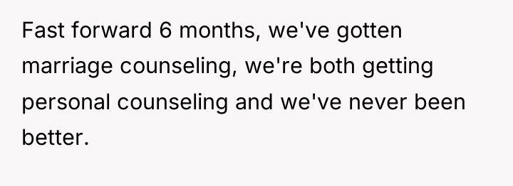 Fast forward 6 months, we've gotten marriage counseling, we're both...