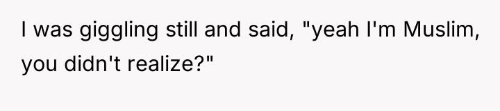 I was giggling still and said, "yeah I'm Muslim, you...