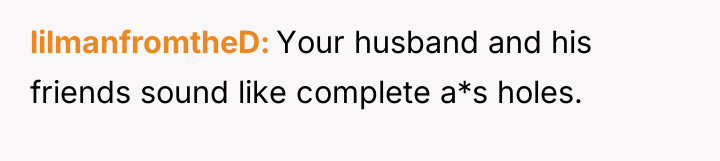 lilmanfromtheD Your husband and his friends sound like complete a*s...