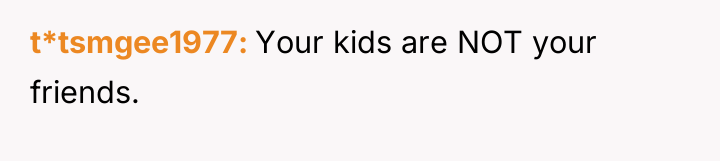 t*tsmgee1977 Your kids are NOT your friends.