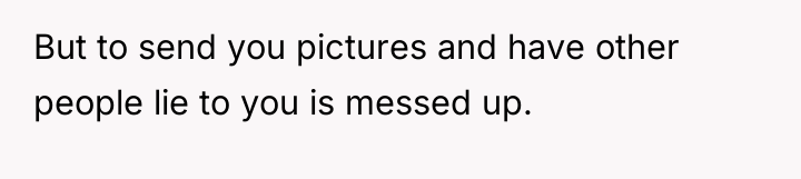 But to send you pictures and have other people lie...