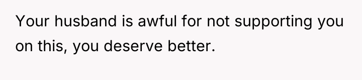 Your husband is awful for not supporting you on this,...