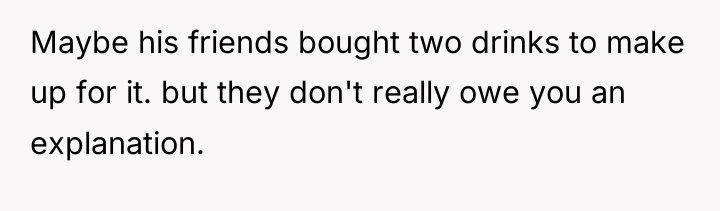 Maybe his friends bought two drinks to make up for...
