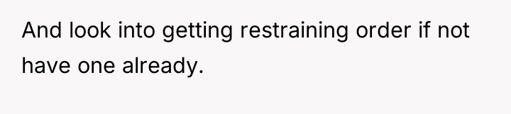 And look into getting restraining order if not have one...