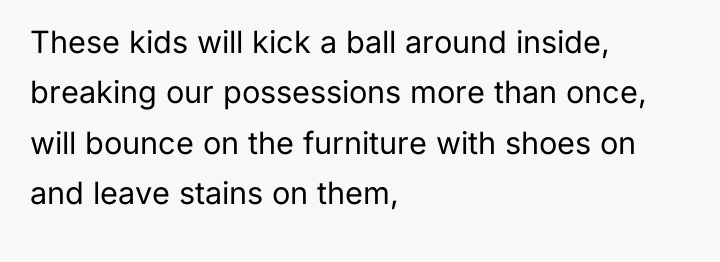 These kids will kick a ball around inside, breaking our...