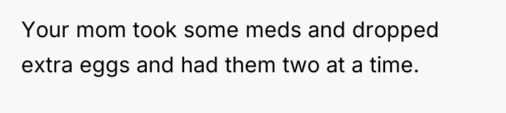 Your mom took some meds and dropped extra eggs and...