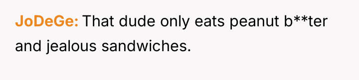 JoDeGe That dude only eats peanut b**ter and jealous sandwiches.