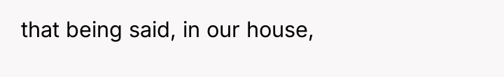 that being said, in our house,