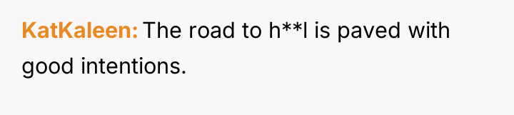 KatKaleen The road to h**l is paved with good intentions.