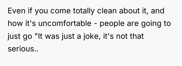 Even if you come totally clean about it, and how...