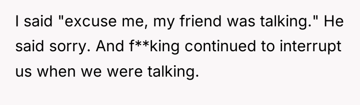 I said "excuse me, my friend was talking." He said...