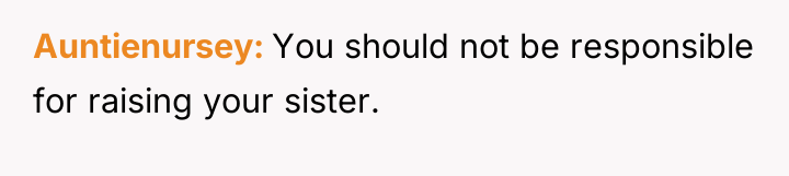 Auntienursey You should not be responsible for raising your sister.
