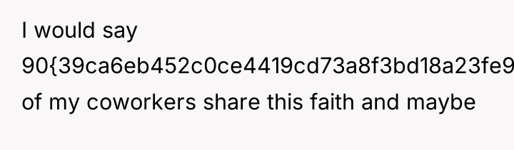 I would say 90{39ca6eb452c0ce4419cd73a8f3bd18a23fe95ab4febb092bc2ab1b542eeea82f} of my coworkers share this faith...