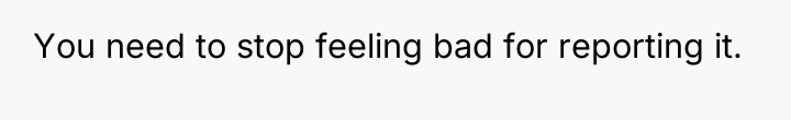 You need to stop feeling bad for reporting it.