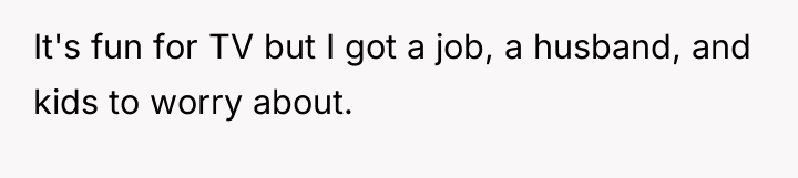 It's fun for TV but I got a job, a...