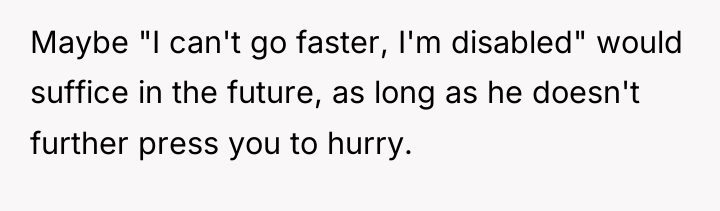 Maybe "I can't go faster, I'm disabled" would suffice in...