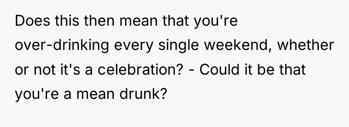 Does this then mean that you're over-drinking every single weekend,...