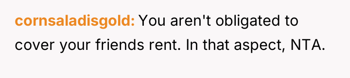 cornsaladisgold You aren't obligated to cover your friends rent. In...