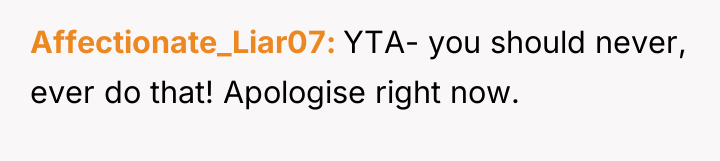 Affectionate_Liar07 YTA- you should never, ever do that! Apologise right...