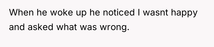 When he woke up he noticed I wasnt happy and...
