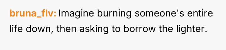 bruna_flv Imagine burning someone's entire life down, then asking to...