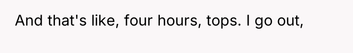 And that's like, four hours, tops. I go out,