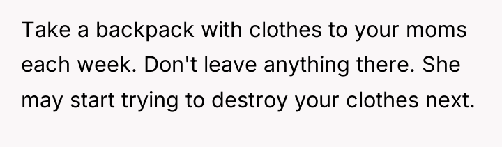 Take a backpack with clothes to your moms each week....