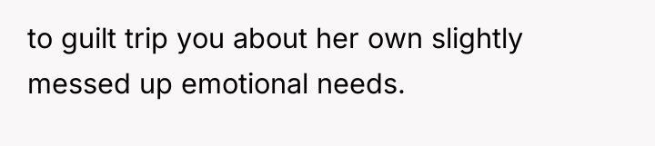 to guilt trip you about her own slightly messed up...