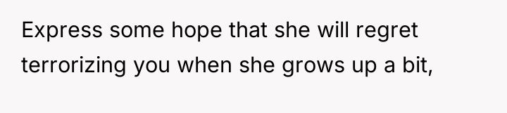 Express some hope that she will regret terrorizing you when...