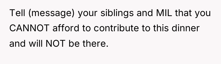 Tell (message) your siblings and MIL that you CANNOT afford...