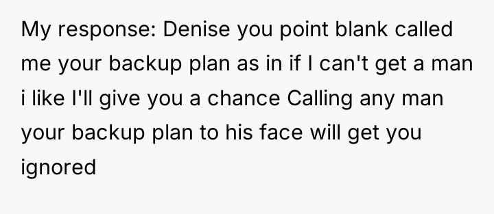 My response: Denise you point blank called me your backup...