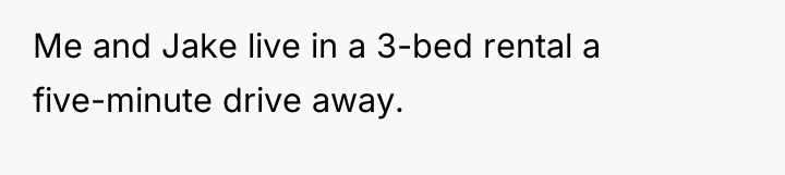 Me and Jake live in a 3-bed rental a five-minute...