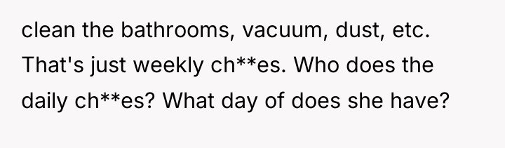 clean the bathrooms, vacuum, dust, etc. That's just weekly ch**es....