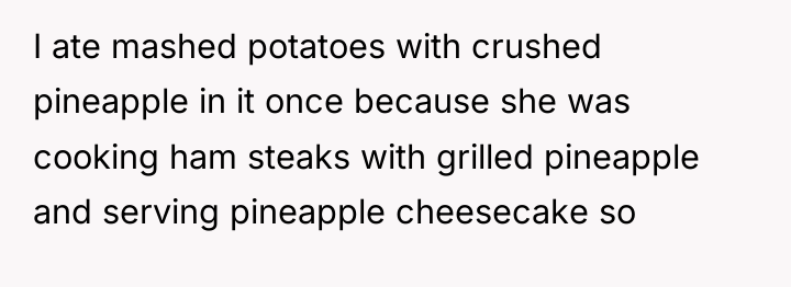 I ate mashed potatoes with crushed pineapple in it once...
