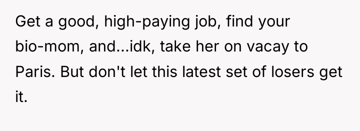 Get a good, high-paying job, find your bio-mom, and...idk, take...