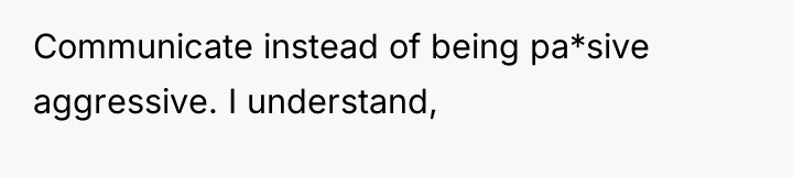 Communicate instead of being pa*sive aggressive. I understand,