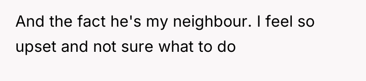 And the fact he's my neighbour. I feel so upset...